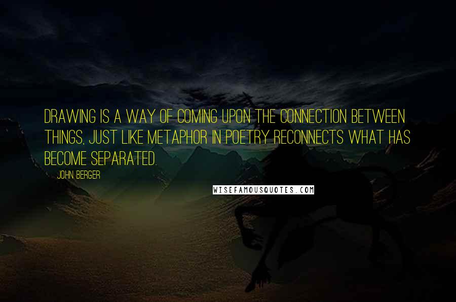 John Berger quotes: Drawing is a way of coming upon the connection between things, just like metaphor in poetry reconnects what has become separated. John Berger quotes: Drawing is a way of coming upon the connection between things, just like metaphor in poetry reconnects what has become separated.