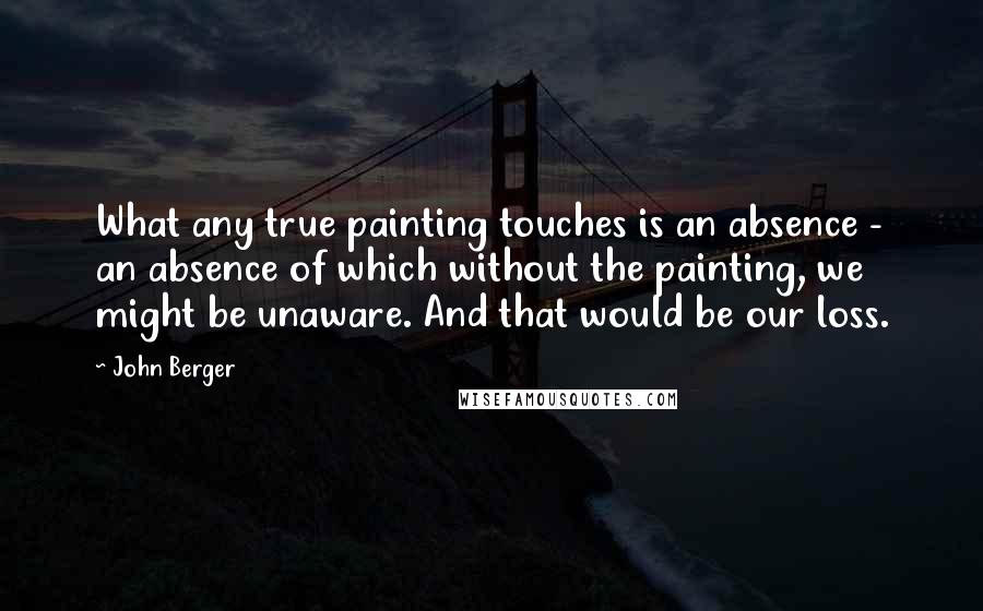 John Berger quotes: What any true painting touches is an absence - an absence of which without the painting, we might be unaware. And that would be our loss. John Berger quotes: What any true painting touches is an absence - an absence of which without the painting, we might be unaware. And that would be our loss.