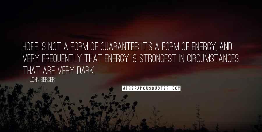 John Berger quotes: Hope is not a form of guarantee; it's a form of energy, and very frequently that energy is strongest in circumstances that are very dark. John Berger quotes: Hope is not a form of guarantee; it's a form of energy, and very frequently that energy is strongest in circumstances that are very dark.