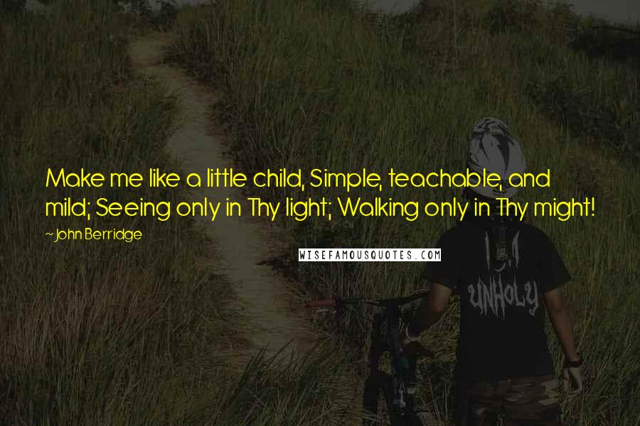 John Berridge quotes: Make me like a little child, Simple, teachable, and mild; Seeing only in Thy light; Walking only in Thy might!