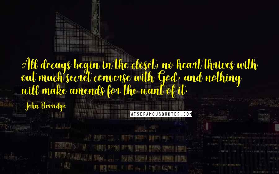 John Berridge quotes: All decays begin in the closet; no heart thrives with out much secret converse with God, and nothing will make amends for the want of it.