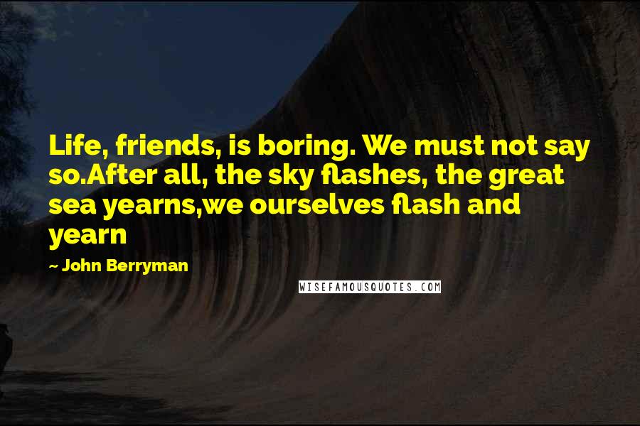 John Berryman quotes: Life, friends, is boring. We must not say so.After all, the sky flashes, the great sea yearns,we ourselves flash and yearn