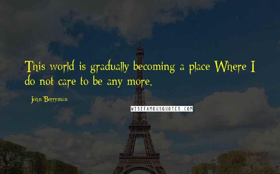 John Berryman quotes: This world is gradually becoming a place Where I do not care to be any more.