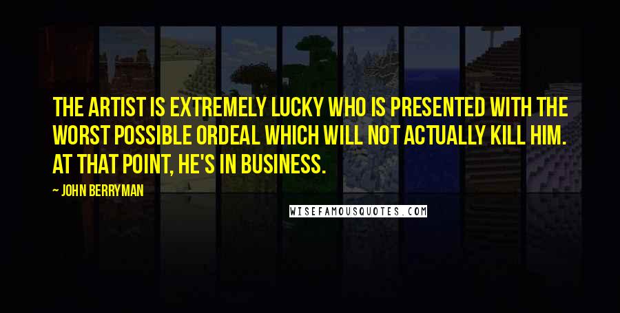 John Berryman quotes: The artist is extremely lucky who is presented with the worst possible ordeal which will not actually kill him. At that point, he's in business. John Berryman quotes: The artist is extremely lucky who is presented with the worst possible ordeal which will not actually kill him. At that point, he's in business.