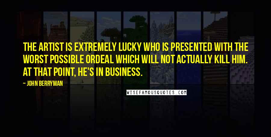 John Berryman quotes: The artist is extremely lucky who is presented with the worst possible ordeal which will not actually kill him. At that point, he's in business.