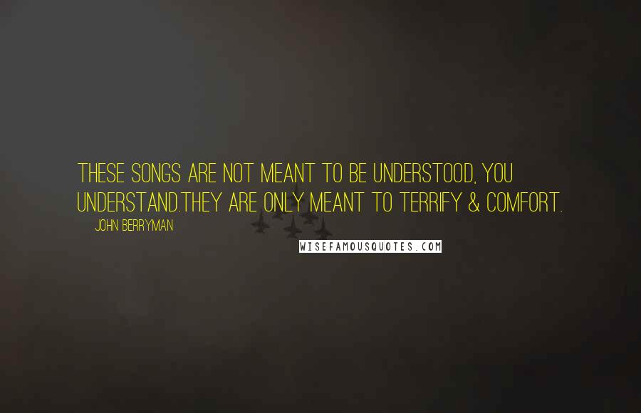 John Berryman quotes: These Songs are not meant to be understood, you understand.They are only meant to terrify & comfort.
