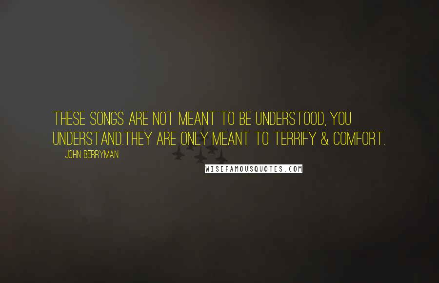 John Berryman quotes: These Songs are not meant to be understood, you understand.They are only meant to terrify & comfort. John Berryman quotes: These Songs are not meant to be understood, you understand.They are only meant to terrify & comfort.