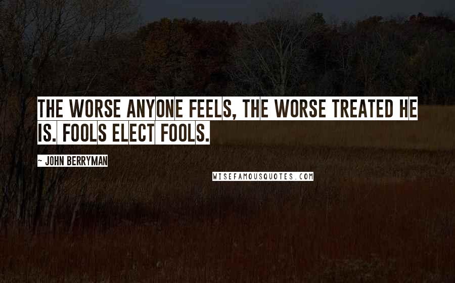 John Berryman quotes: The worse anyone feels, the worse treated he is. Fools elect fools.