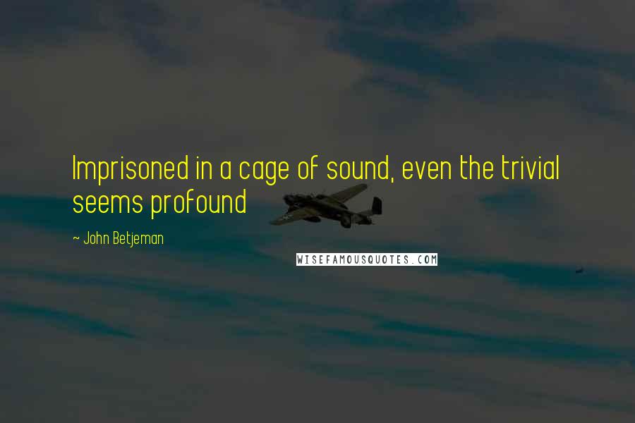 John Betjeman quotes: Imprisoned in a cage of sound, even the trivial seems profound