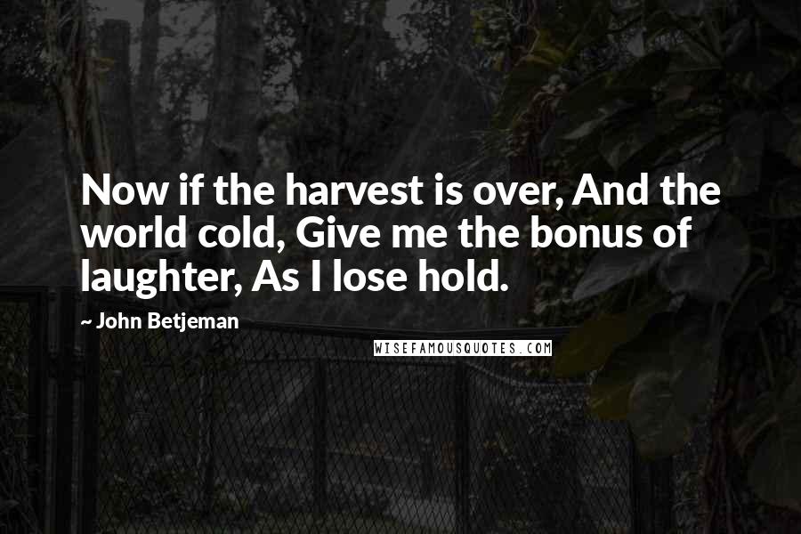 John Betjeman quotes: Now if the harvest is over, And the world cold, Give me the bonus of laughter, As I lose hold.