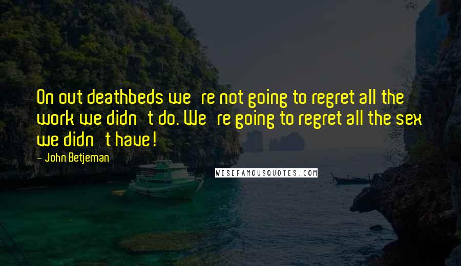 John Betjeman quotes: On out deathbeds we're not going to regret all the work we didn't do. We're going to regret all the sex we didn't have!