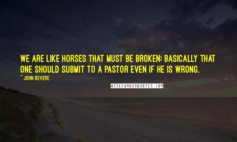 John Bevere quotes: We are like horses that must be broken; basically that one should submit to a pastor even if he is wrong.