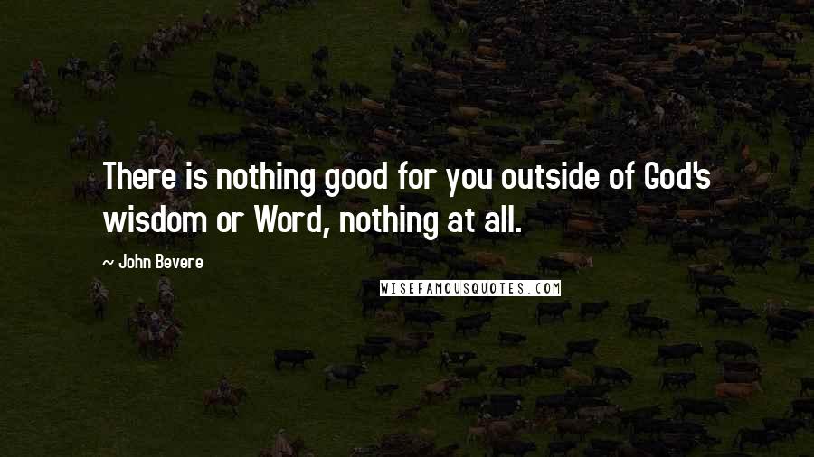 John Bevere quotes: There is nothing good for you outside of God's wisdom or Word, nothing at all.