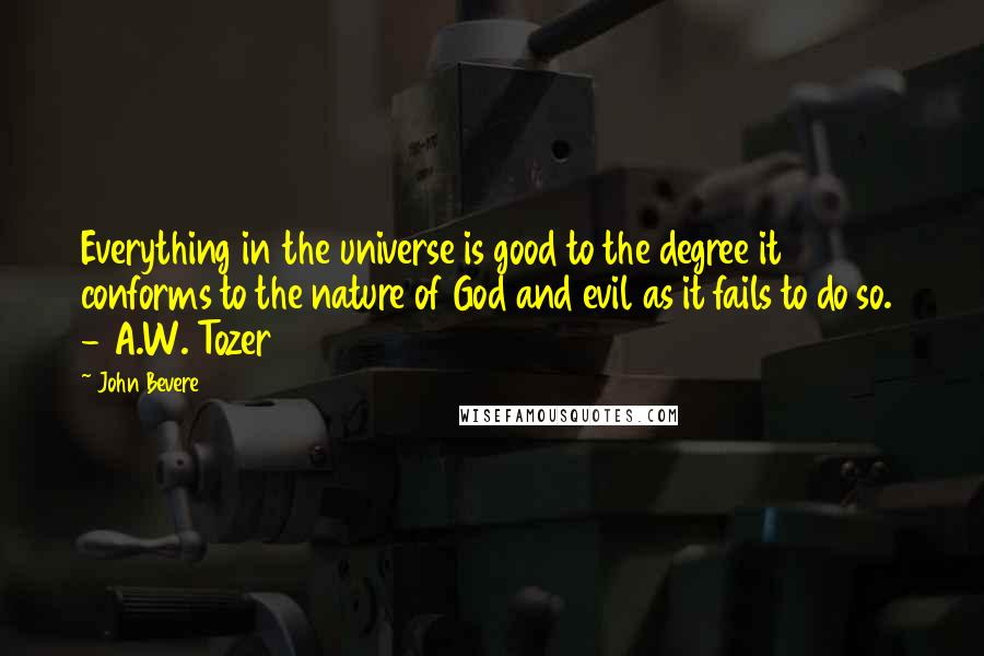 John Bevere quotes: Everything in the universe is good to the degree it conforms to the nature of God and evil as it fails to do so. - A.W. Tozer