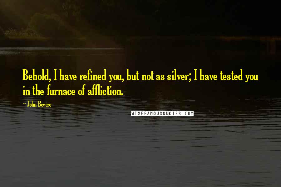 John Bevere quotes: Behold, I have refined you, but not as silver; I have tested you in the furnace of affliction.