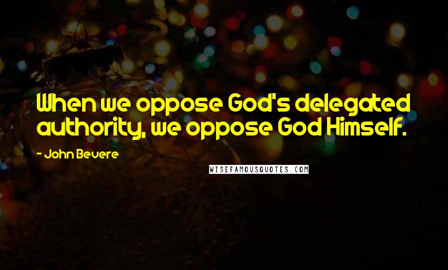 John Bevere quotes: When we oppose God's delegated authority, we oppose God Himself.