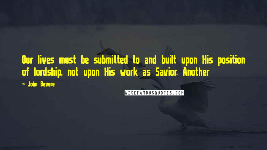 John Bevere quotes: Our lives must be submitted to and built upon His position of lordship, not upon His work as Savior. Another