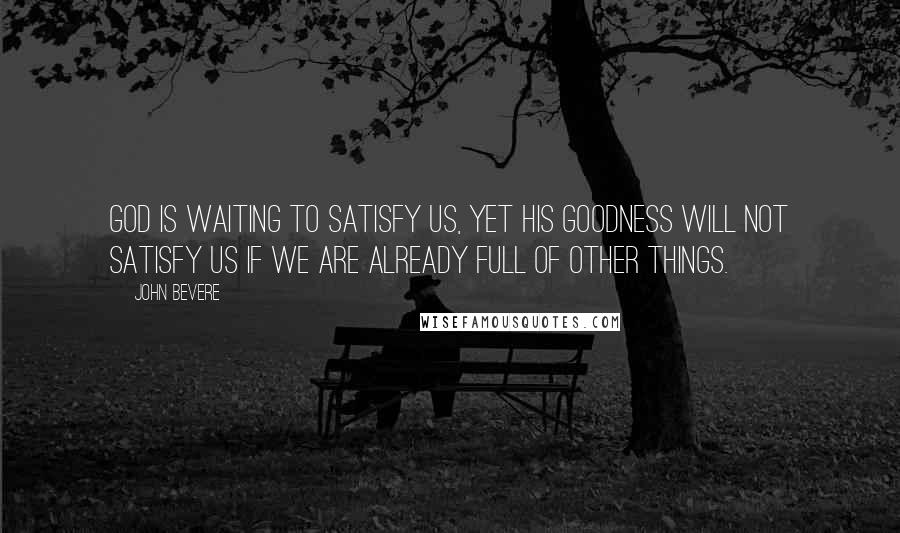 John Bevere quotes: God is waiting to satisfy us, yet His goodness will not satisfy us if we are already full of other things.