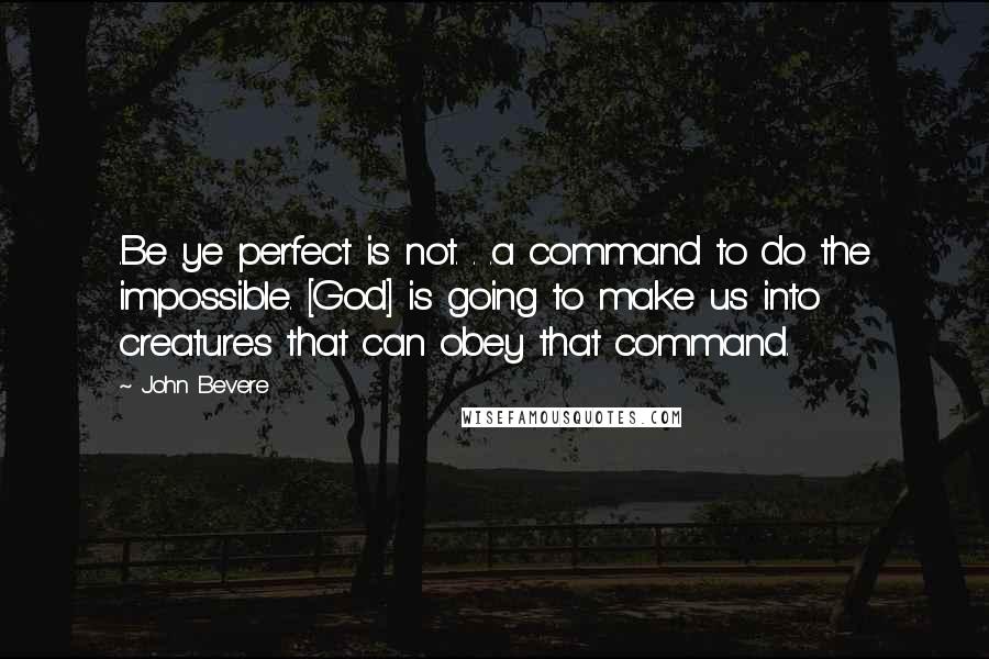 John Bevere quotes: .Be ye perfect is not. . .a command to do the impossible. [God] is going to make us into creatures that can obey that command.