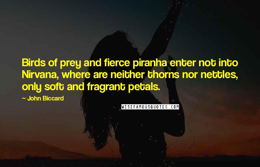 John Biccard quotes: Birds of prey and fierce piranha enter not into Nirvana, where are neither thorns nor nettles, only soft and fragrant petals. John Biccard quotes: Birds of prey and fierce piranha enter not into Nirvana, where are neither thorns nor nettles, only soft and fragrant petals.