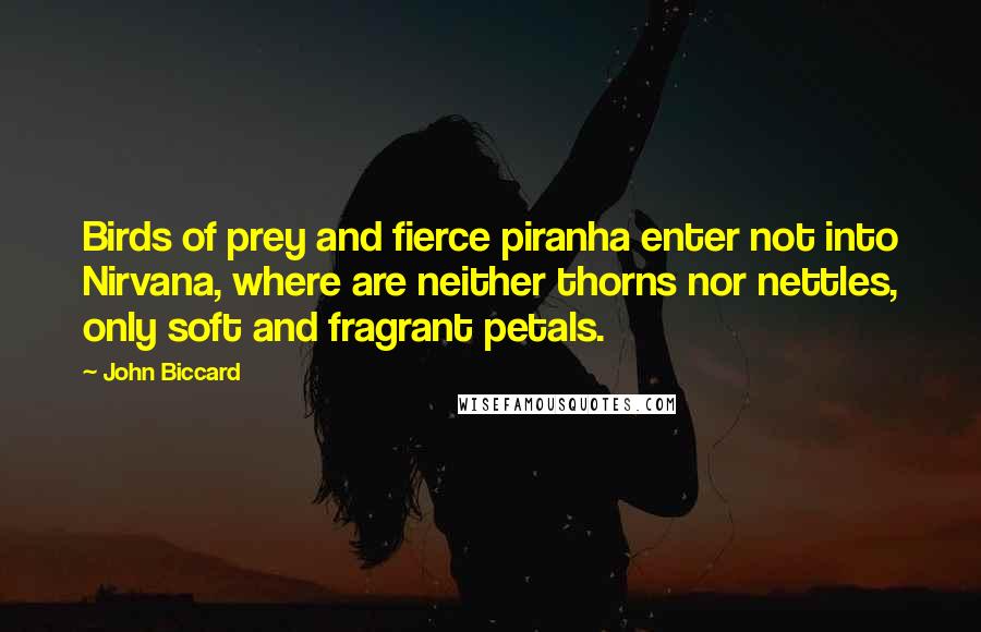 John Biccard quotes: Birds of prey and fierce piranha enter not into Nirvana, where are neither thorns nor nettles, only soft and fragrant petals.