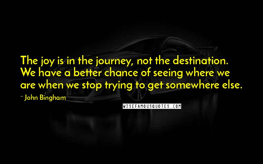 John Bingham quotes: The joy is in the journey, not the destination. We have a better chance of seeing where we are when we stop trying to get somewhere else.