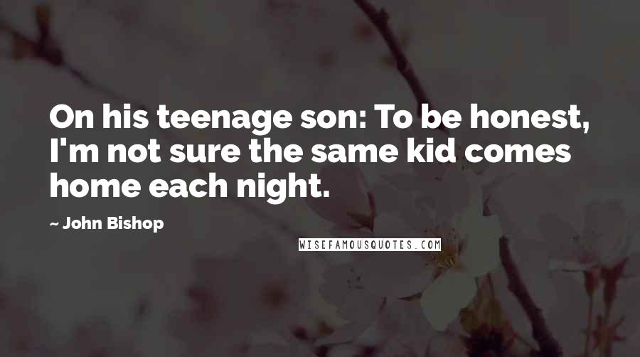 John Bishop quotes: On his teenage son: To be honest, I'm not sure the same kid comes home each night.