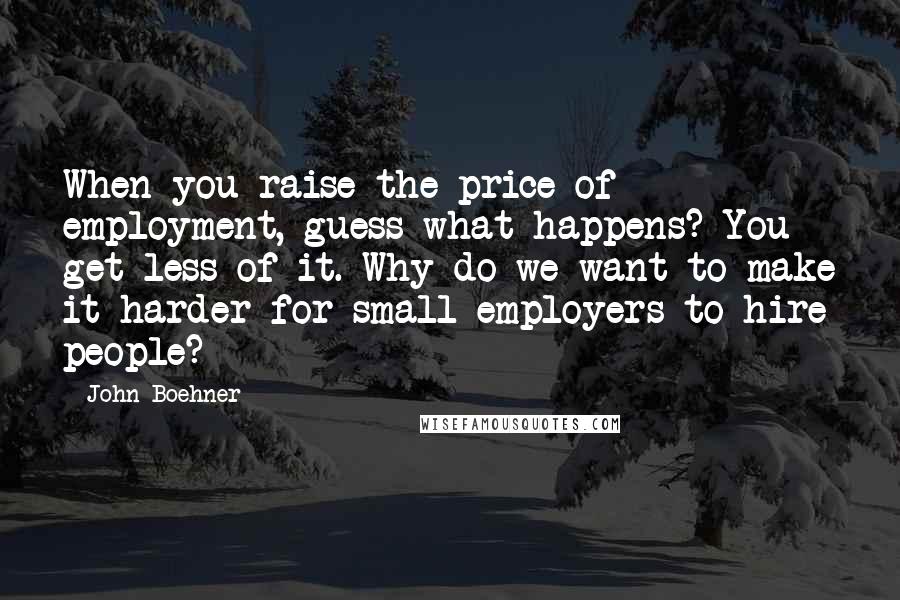 John Boehner quotes: When you raise the price of employment, guess what happens? You get less of it. Why do we want to make it harder for small employers to hire people?