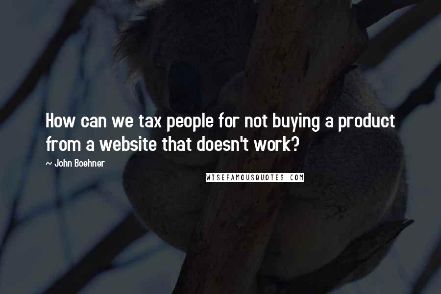 John Boehner quotes: How can we tax people for not buying a product from a website that doesn't work?