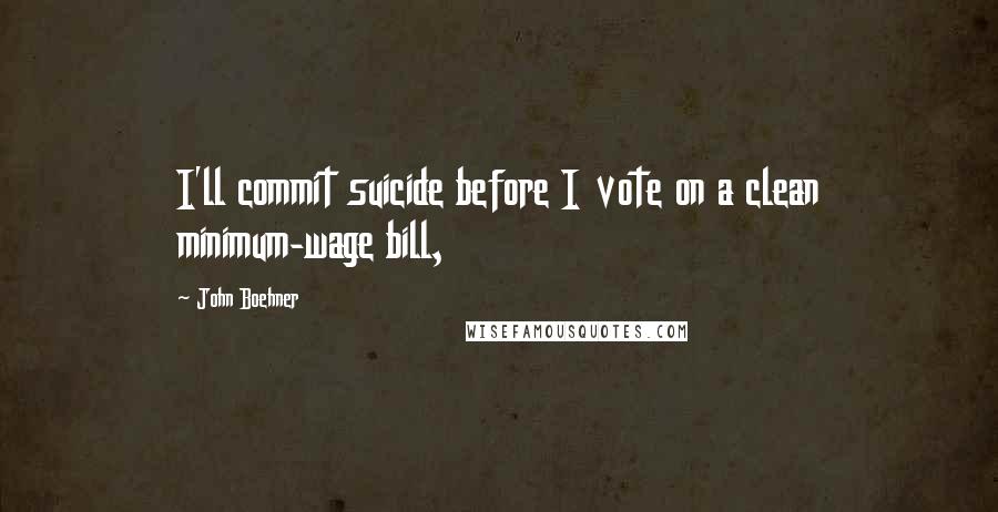 John Boehner quotes: I'll commit suicide before I vote on a clean minimum-wage bill,