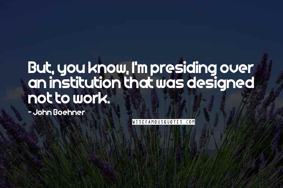 John Boehner quotes: But, you know, I'm presiding over an institution that was designed not to work.