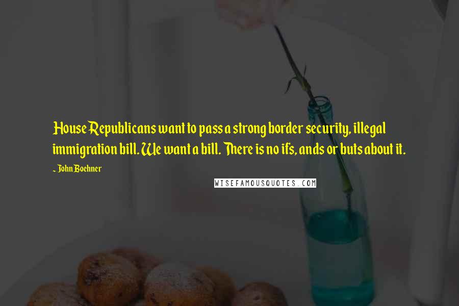 John Boehner quotes: House Republicans want to pass a strong border security, illegal immigration bill. We want a bill. There is no ifs, ands or buts about it.