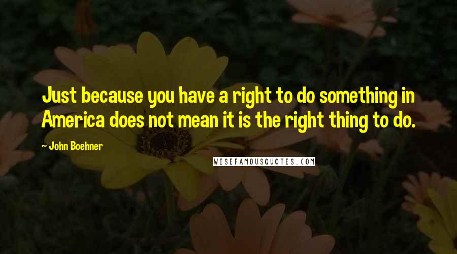 John Boehner quotes: Just because you have a right to do something in America does not mean it is the right thing to do.