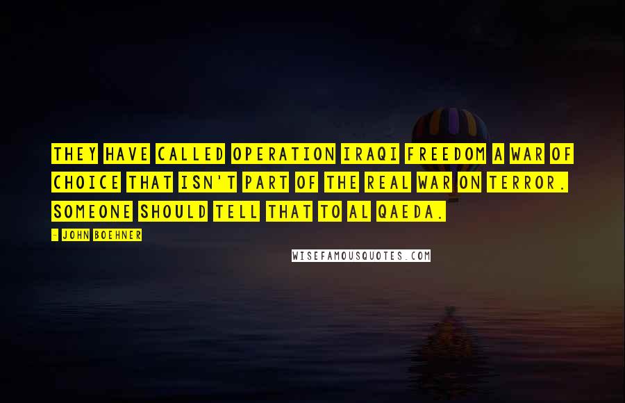 John Boehner quotes: They have called Operation Iraqi Freedom a war of choice that isn't part of the real war on terror. Someone should tell that to al Qaeda.