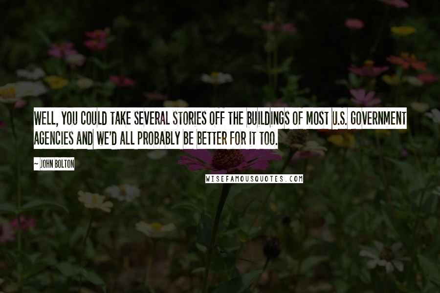 John Bolton quotes: Well, you could take several stories off the buildings of most U.S. government agencies and we'd all probably be better for it too. John Bolton quotes: Well, you could take several stories off the buildings of most U.S. government agencies and we'd all probably be better for it too.