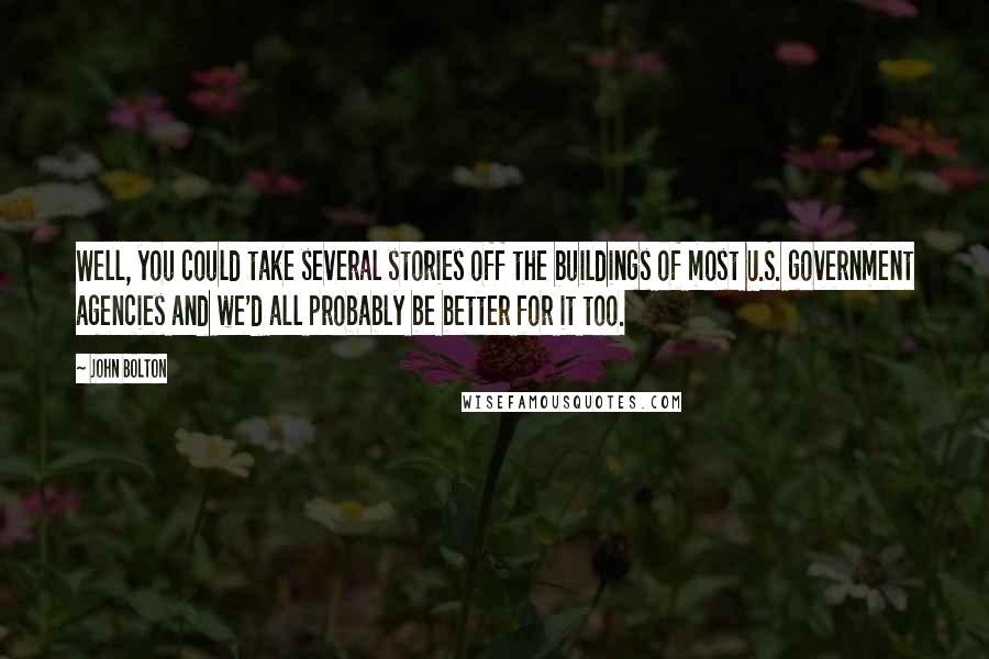 John Bolton quotes: Well, you could take several stories off the buildings of most U.S. government agencies and we'd all probably be better for it too.