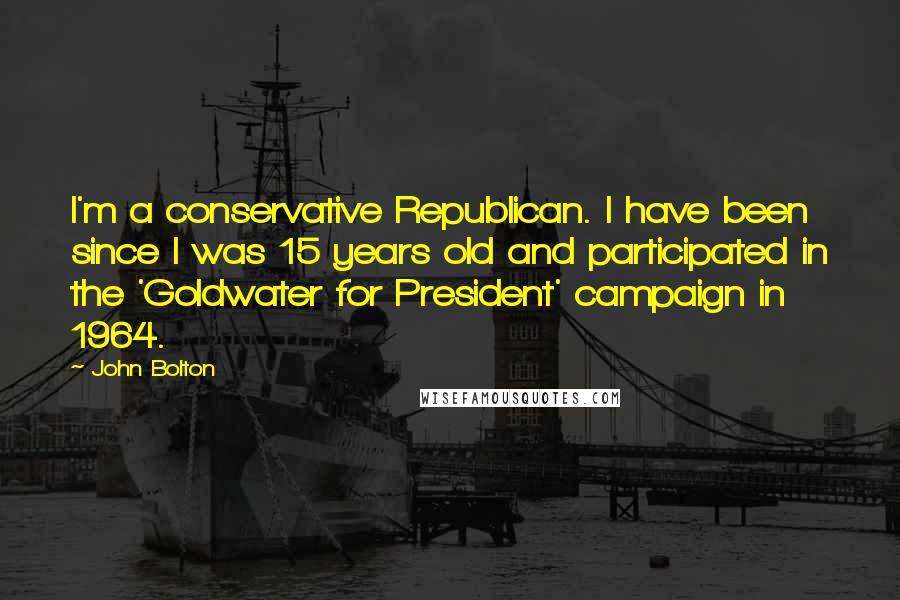 John Bolton quotes: I'm a conservative Republican. I have been since I was 15 years old and participated in the 'Goldwater for President' campaign in 1964. John Bolton quotes: I'm a conservative Republican. I have been since I was 15 years old and participated in the 'Goldwater for President' campaign in 1964.