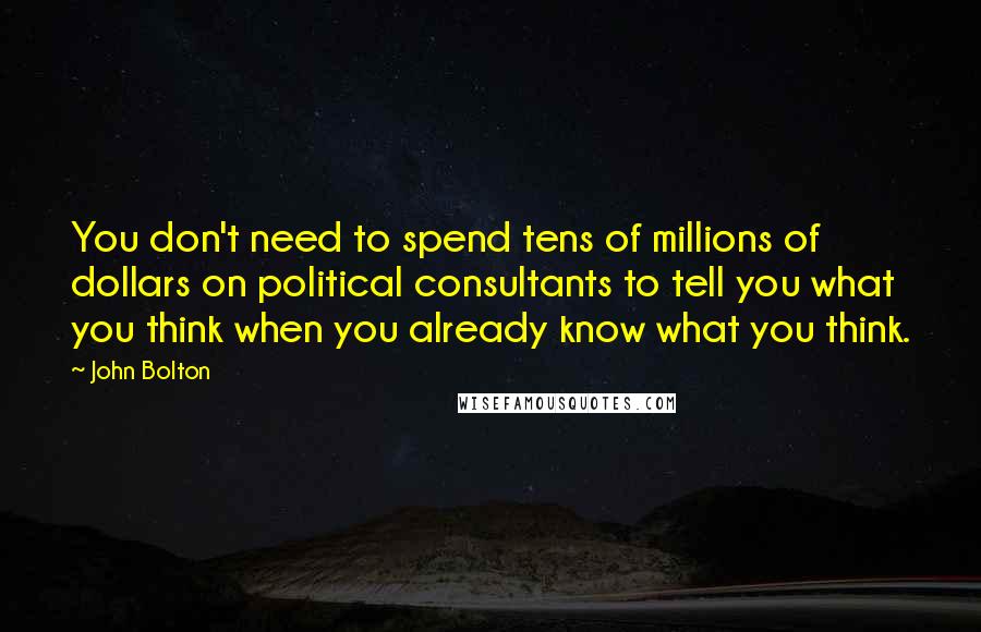 John Bolton quotes: You don't need to spend tens of millions of dollars on political consultants to tell you what you think when you already know what you think. John Bolton quotes: You don't need to spend tens of millions of dollars on political consultants to tell you what you think when you already know what you think.