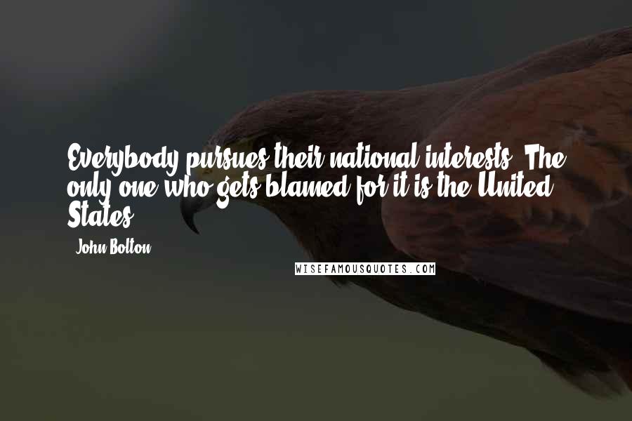 John Bolton quotes: Everybody pursues their national interests. The only one who gets blamed for it is the United States. John Bolton quotes: Everybody pursues their national interests. The only one who gets blamed for it is the United States.