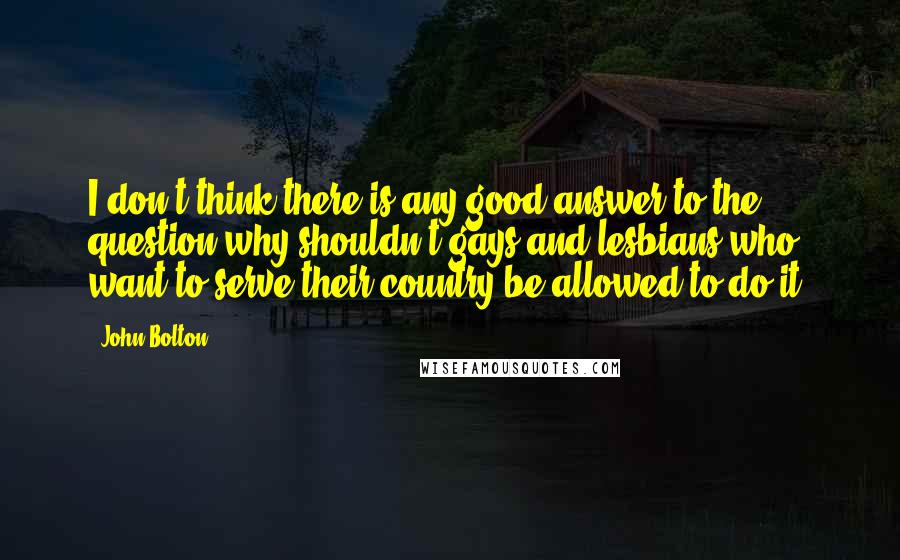 John Bolton quotes: I don't think there is any good answer to the question why shouldn't gays and lesbians who want to serve their country be allowed to do it. John Bolton quotes: I don't think there is any good answer to the question why shouldn't gays and lesbians who want to serve their country be allowed to do it.