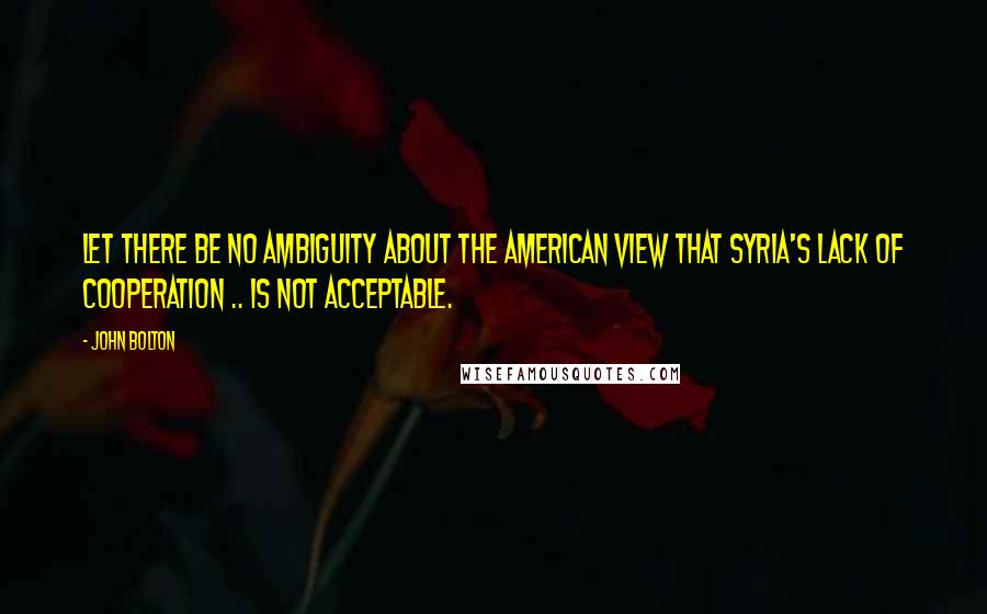 John Bolton quotes: Let there be no ambiguity about the American view that Syria's lack of cooperation .. is not acceptable.