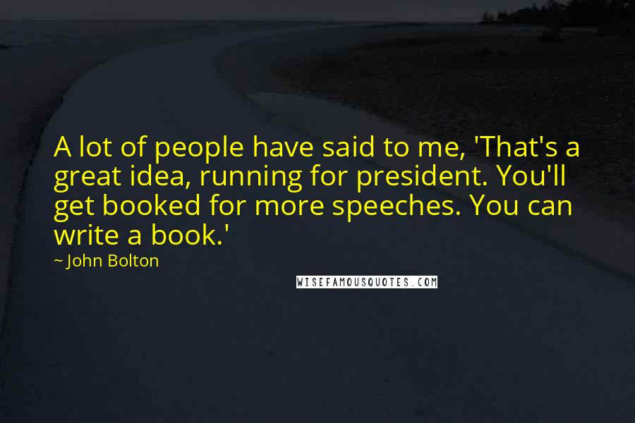 John Bolton quotes: A lot of people have said to me, 'That's a great idea, running for president. You'll get booked for more speeches. You can write a book.' John Bolton quotes: A lot of people have said to me, 'That's a great idea, running for president. You'll get booked for more speeches. You can write a book.'