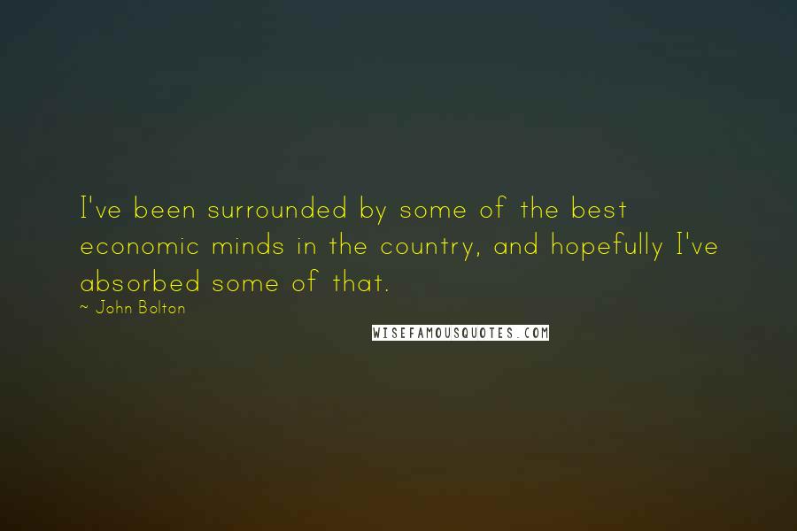 John Bolton quotes: I've been surrounded by some of the best economic minds in the country, and hopefully I've absorbed some of that.