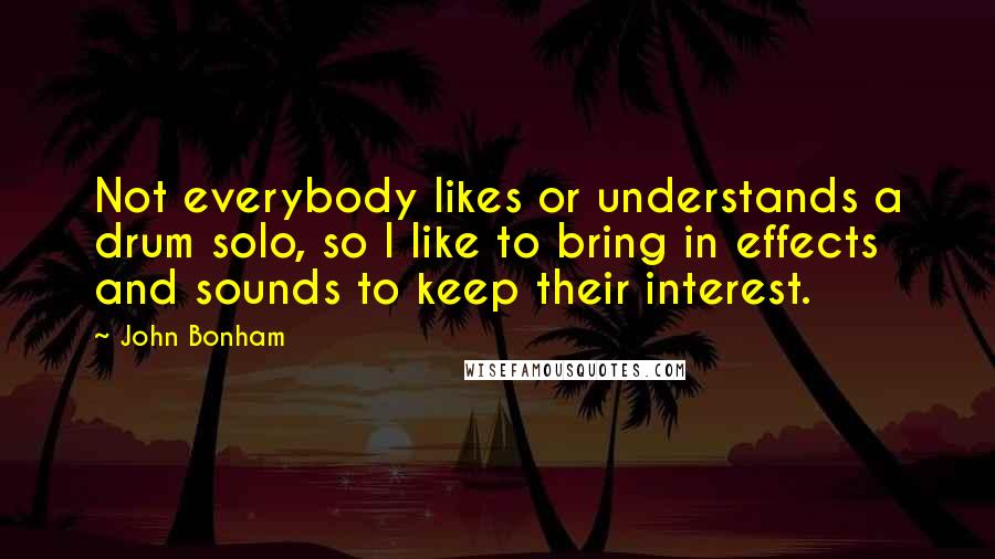 John Bonham quotes: Not everybody likes or understands a drum solo, so I like to bring in effects and sounds to keep their interest.