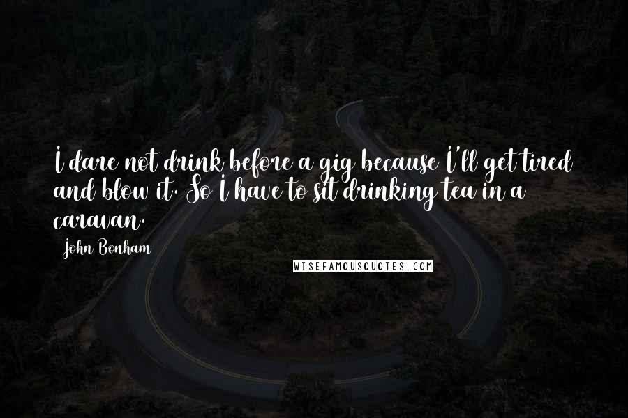 John Bonham quotes: I dare not drink before a gig because I'll get tired and blow it. So I have to sit drinking tea in a caravan. John Bonham quotes: I dare not drink before a gig because I'll get tired and blow it. So I have to sit drinking tea in a caravan.
