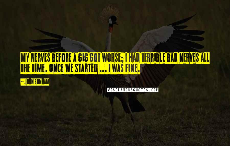 John Bonham quotes: My nerves before a gig got worse; I had terrible bad nerves all the time. Once we started ... I was fine. John Bonham quotes: My nerves before a gig got worse; I had terrible bad nerves all the time. Once we started ... I was fine.
