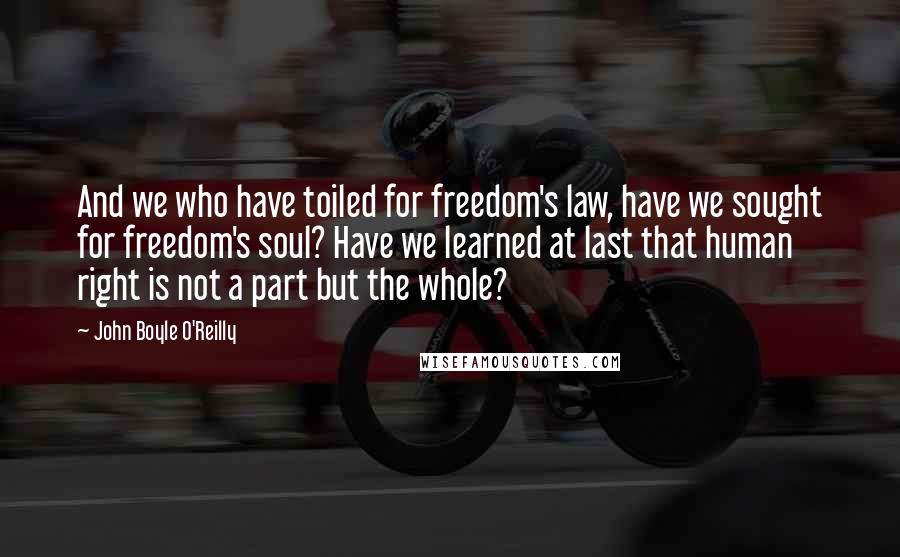 John Boyle O'Reilly quotes: And we who have toiled for freedom's law, have we sought for freedom's soul? Have we learned at last that human right is not a part but the whole?