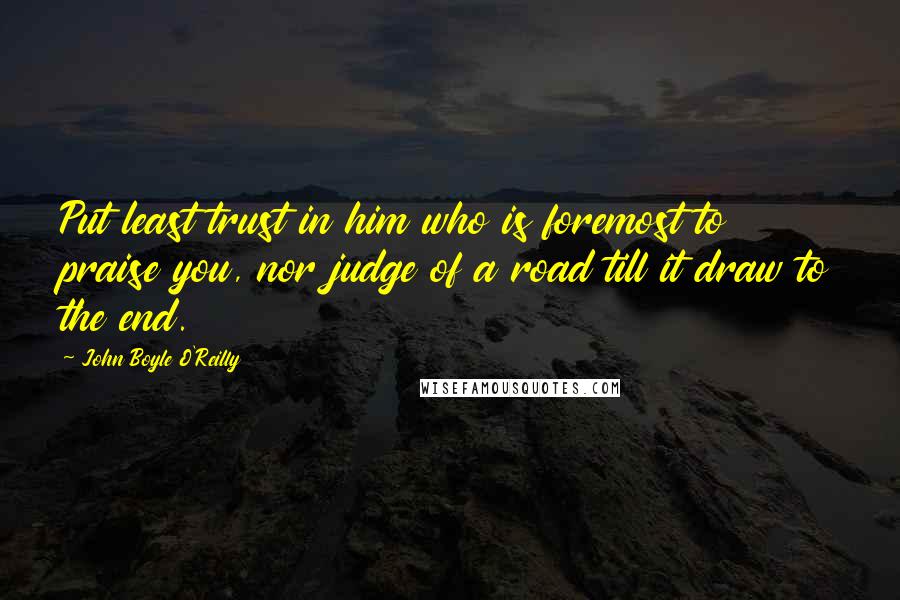 John Boyle O'Reilly quotes: Put least trust in him who is foremost to praise you, nor judge of a road till it draw to the end.