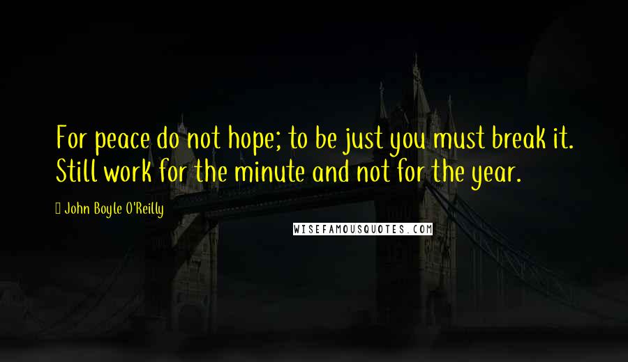 John Boyle O'Reilly quotes: For peace do not hope; to be just you must break it. Still work for the minute and not for the year.