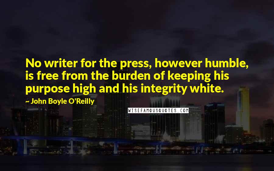 John Boyle O'Reilly quotes: No writer for the press, however humble, is free from the burden of keeping his purpose high and his integrity white.